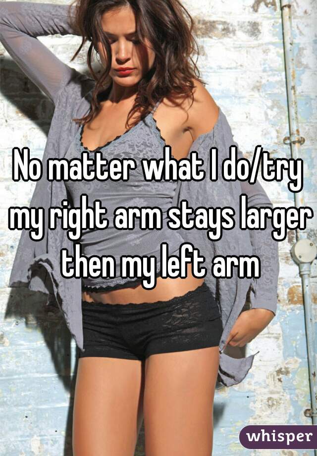 No matter what I do/try my right arm stays larger then my left arm