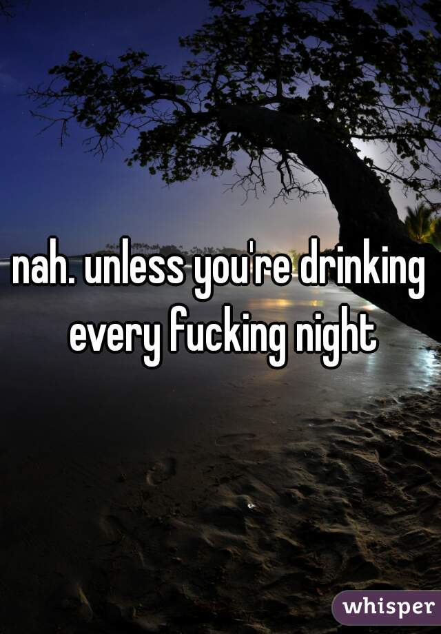 nah. unless you're drinking every fucking night