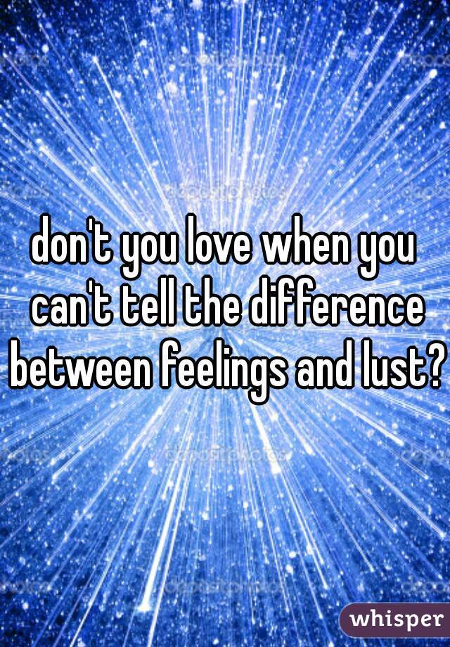don't you love when you can't tell the difference between feelings and lust?
