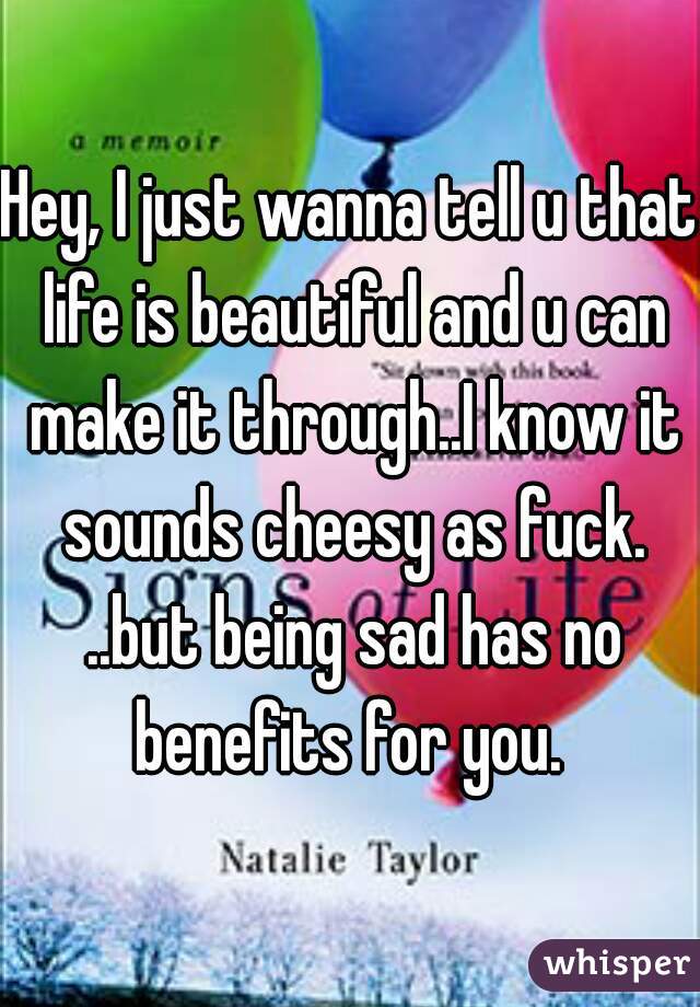 Hey, I just wanna tell u that life is beautiful and u can make it through..I know it sounds cheesy as fuck. ..but being sad has no benefits for you. 