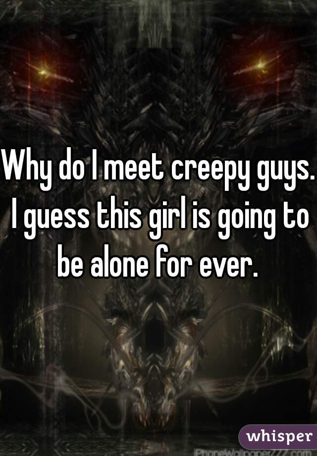 Why do I meet creepy guys. I guess this girl is going to be alone for ever. 