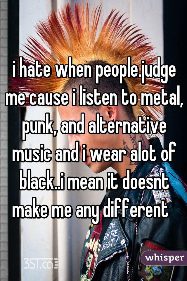 i hate when people.judge me cause i listen to metal, punk, and alternative music and i wear alot of black..i mean it doesnt make me any different  
