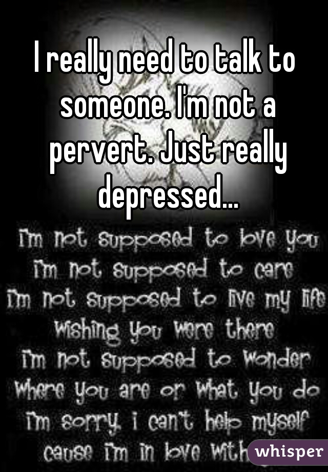 I really need to talk to someone. I'm not a pervert. Just really depressed...