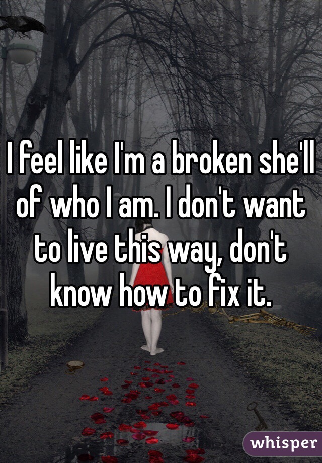 I feel like I'm a broken she'll of who I am. I don't want to live this way, don't know how to fix it.