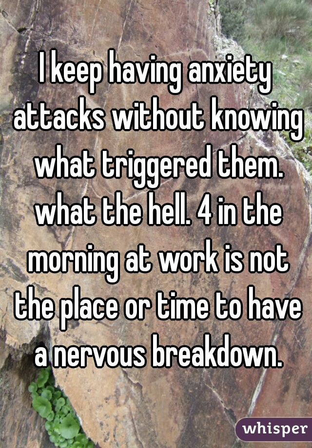 I keep having anxiety attacks without knowing what triggered them. what the hell. 4 in the morning at work is not the place or time to have a nervous breakdown.
