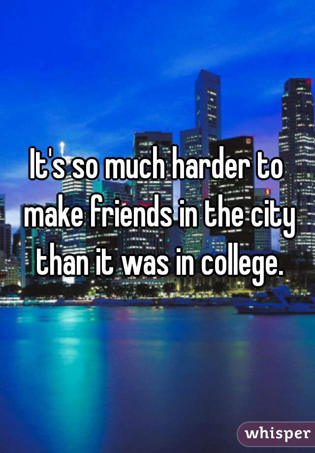 It's so much harder to make friends in the city than it was in college.