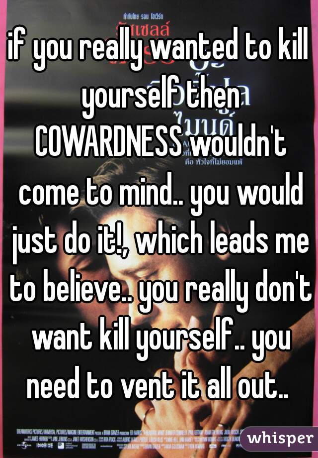 if you really wanted to kill yourself then COWARDNESS wouldn't come to mind.. you would just do it!, which leads me to believe.. you really don't want kill yourself.. you need to vent it all out.. 