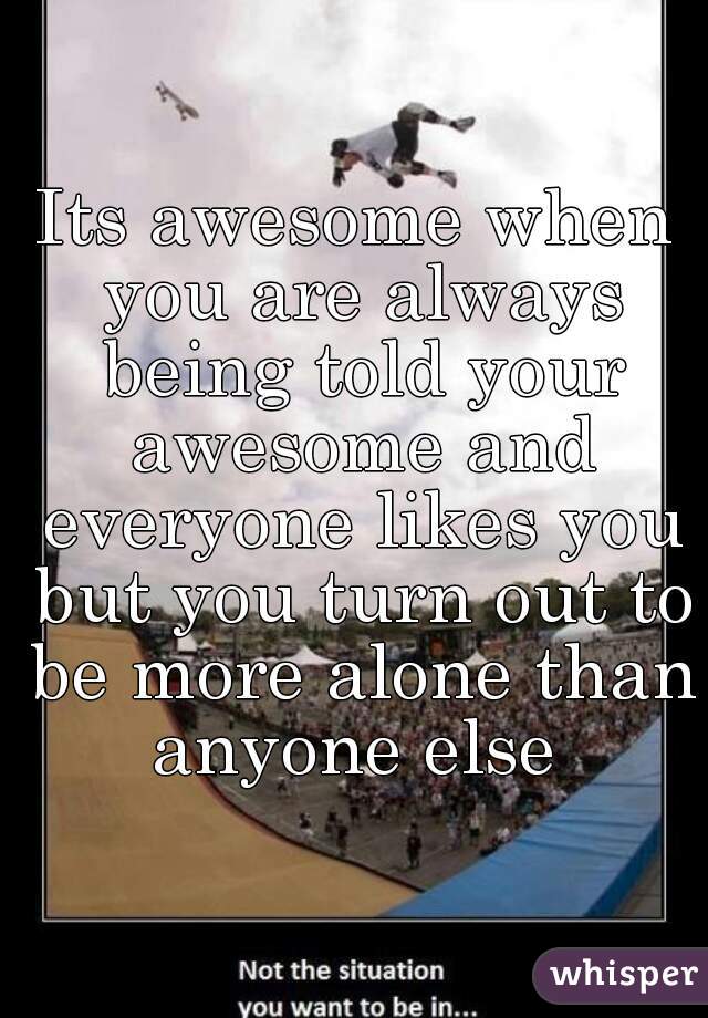 Its awesome when you are always being told your awesome and everyone likes you but you turn out to be more alone than anyone else 
