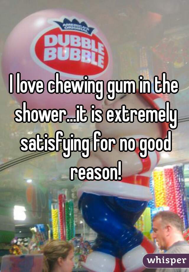 I love chewing gum in the shower...it is extremely satisfying for no good reason!