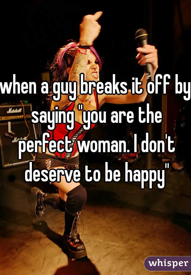 when a guy breaks it off by saying "you are the perfect woman. I don't deserve to be happy"