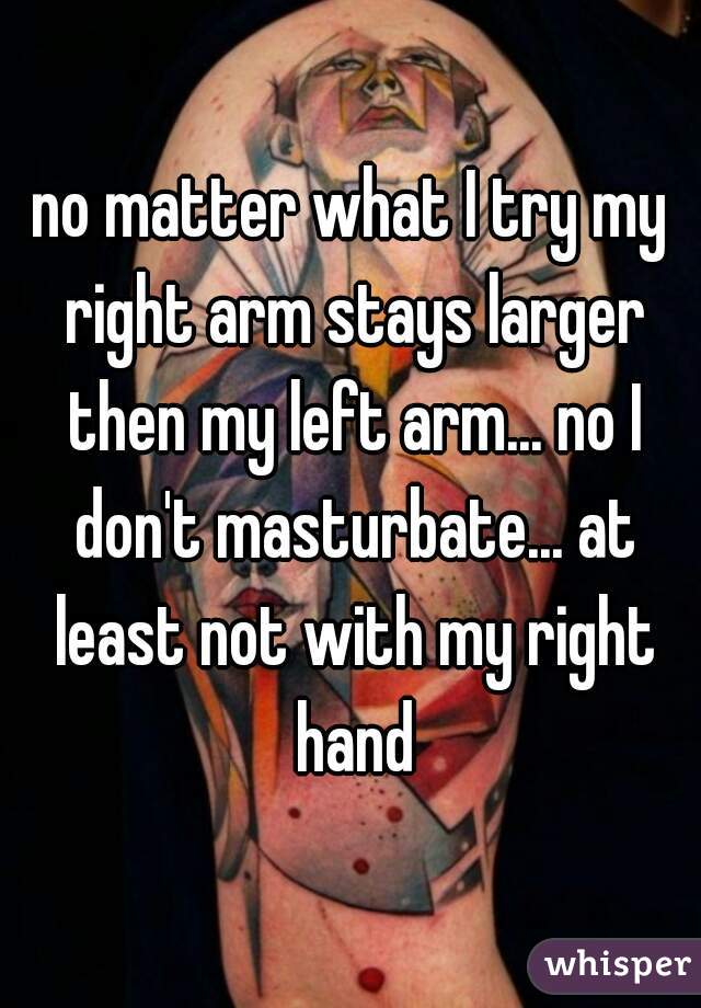 no matter what I try my right arm stays larger then my left arm... no I don't masturbate... at least not with my right hand