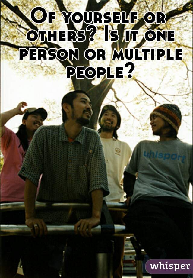 Of yourself or others? Is it one person or multiple people?