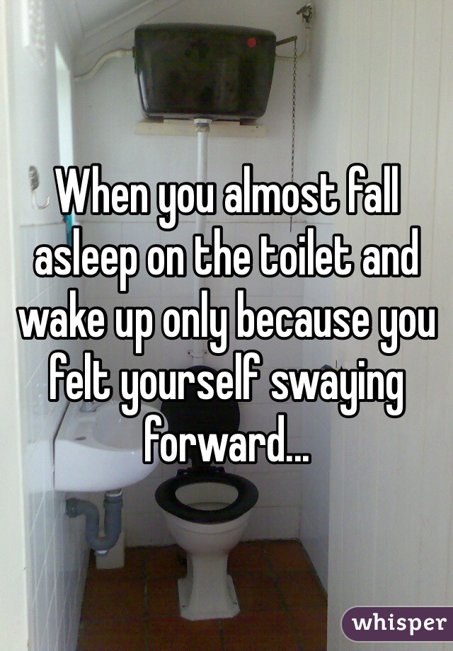 When you almost fall asleep on the toilet and wake up only because you felt yourself swaying forward...