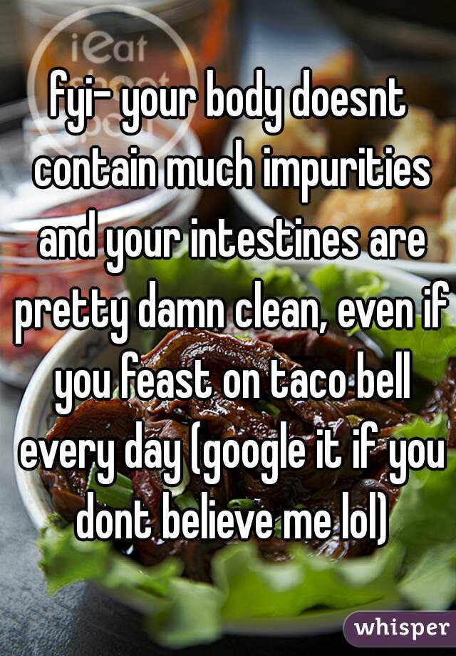 fyi- your body doesnt contain much impurities and your intestines are pretty damn clean, even if you feast on taco bell every day (google it if you dont believe me lol)