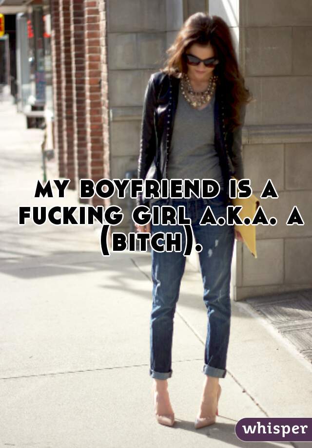my boyfriend is a fucking girl a.k.a. a (bitch).  