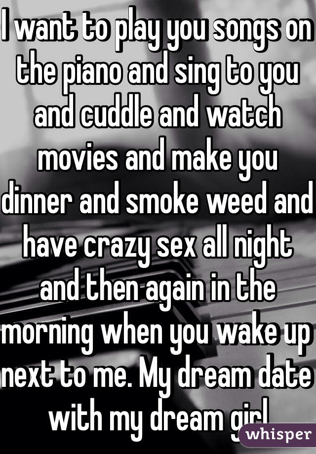 I want to play you songs on the piano and sing to you and cuddle and watch movies and make you dinner and smoke weed and have crazy sex all night and then again in the morning when you wake up next to me. My dream date with my dream girl 
