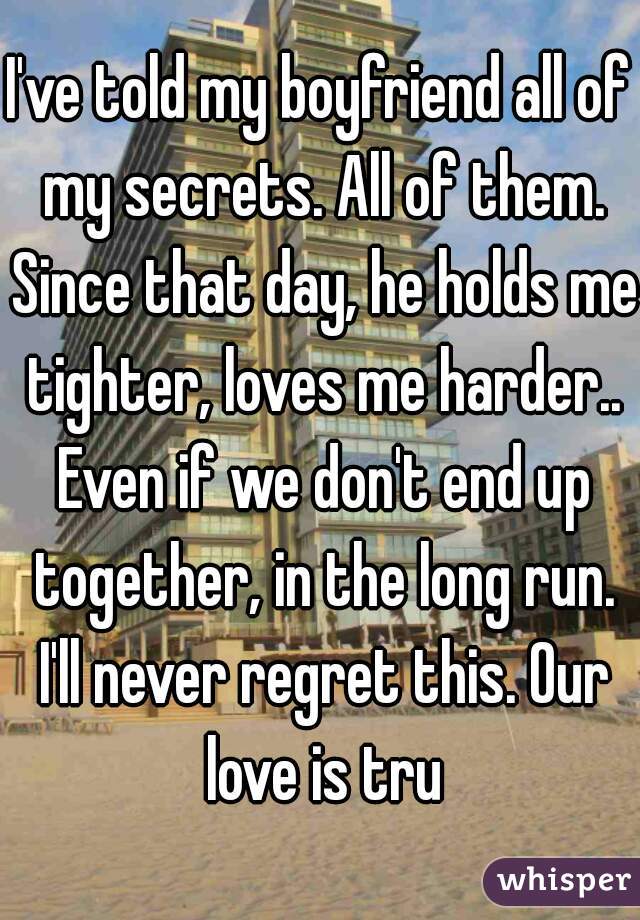 I've told my boyfriend all of my secrets. All of them. Since that day, he holds me tighter, loves me harder.. Even if we don't end up together, in the long run. I'll never regret this. Our love is tru