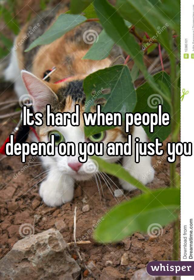 Its hard when people depend on you and just you