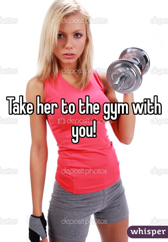 Take her to the gym with you! 