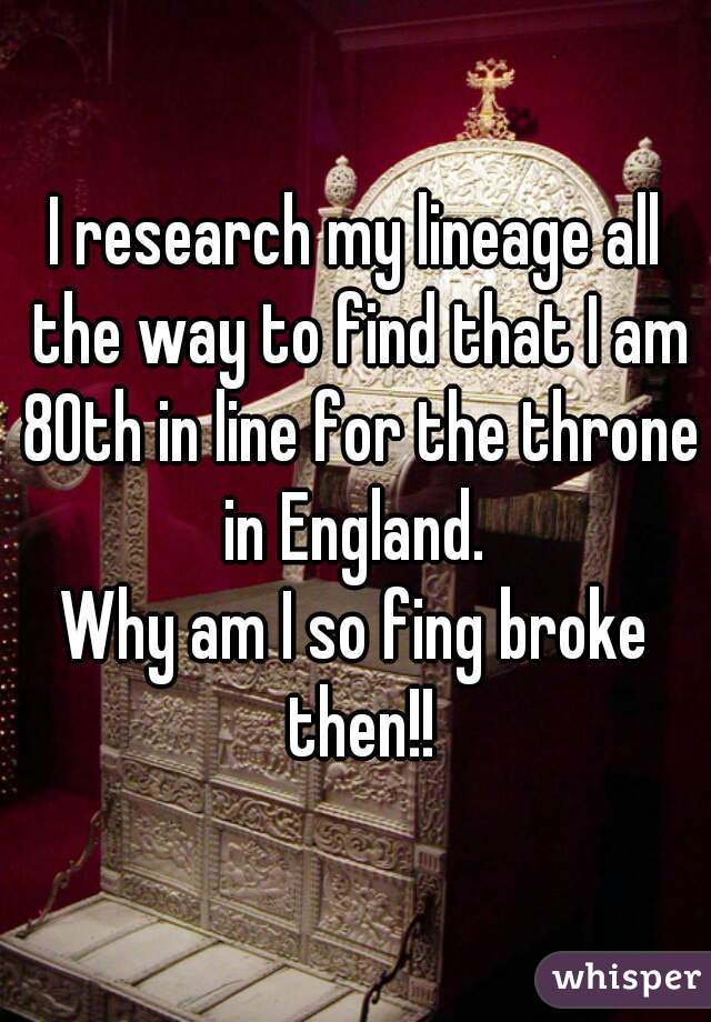 I research my lineage all the way to find that I am 80th in line for the throne in England. 
Why am I so fing broke then!!