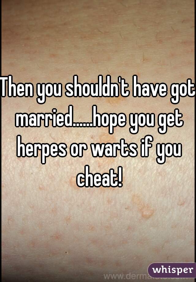 Then you shouldn't have got married......hope you get herpes or warts if you cheat!
