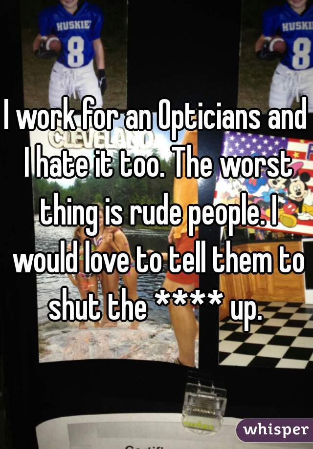 I work for an Opticians and I hate it too. The worst thing is rude people. I would love to tell them to shut the **** up. 