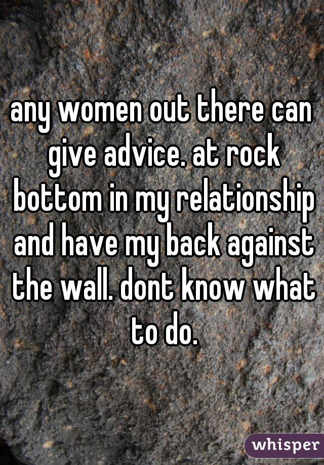 any women out there can give advice. at rock bottom in my relationship and have my back against the wall. dont know what to do.