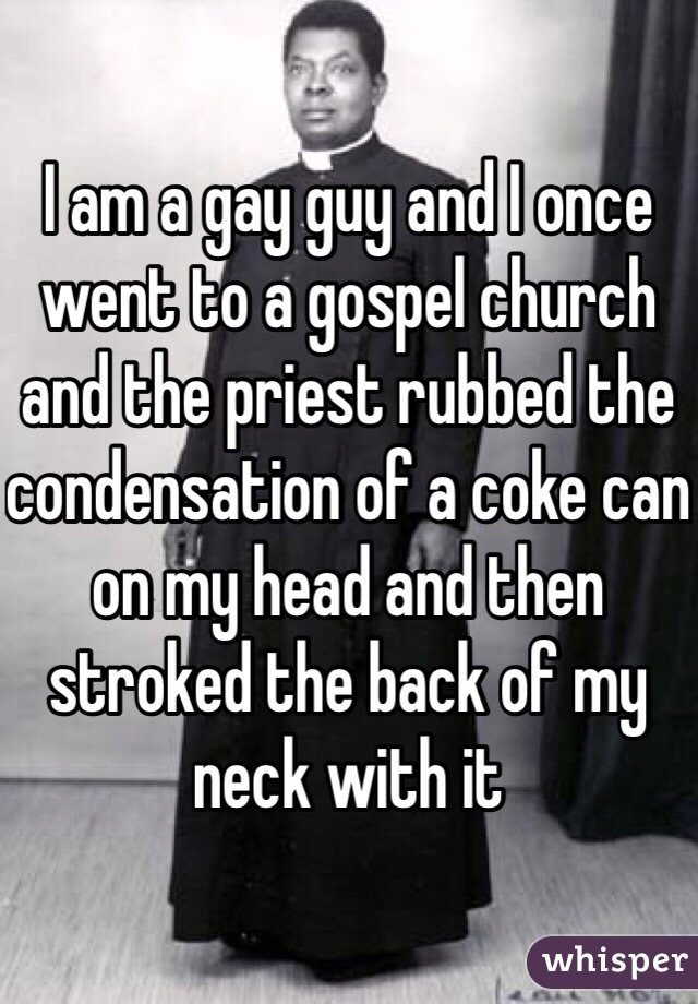 I am a gay guy and I once went to a gospel church and the priest rubbed the condensation of a coke can on my head and then stroked the back of my neck with it  