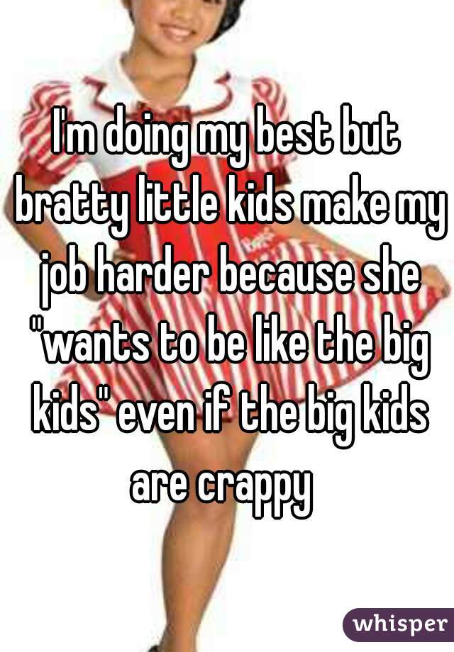 I'm doing my best but bratty little kids make my job harder because she "wants to be like the big kids" even if the big kids are crappy  