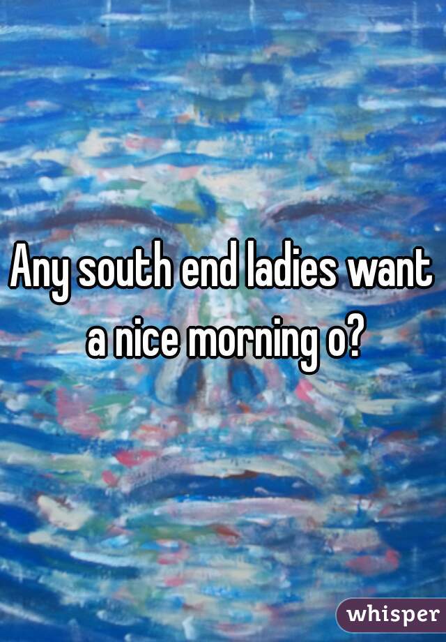 Any south end ladies want a nice morning o?