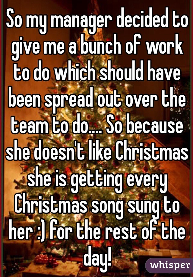 So my manager decided to give me a bunch of work to do which should have been spread out over the team to do.... So because she doesn't like Christmas she is getting every Christmas song sung to her :) for the rest of the day!