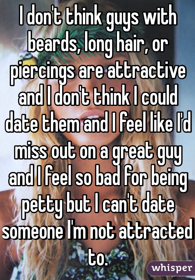 I don't think guys with beards, long hair, or piercings are attractive and I don't think I could date them and I feel like I'd miss out on a great guy and I feel so bad for being petty but I can't date someone I'm not attracted to.