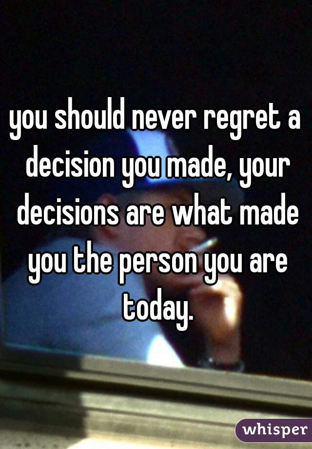 you should never regret a decision you made, your decisions are what made you the person you are today.