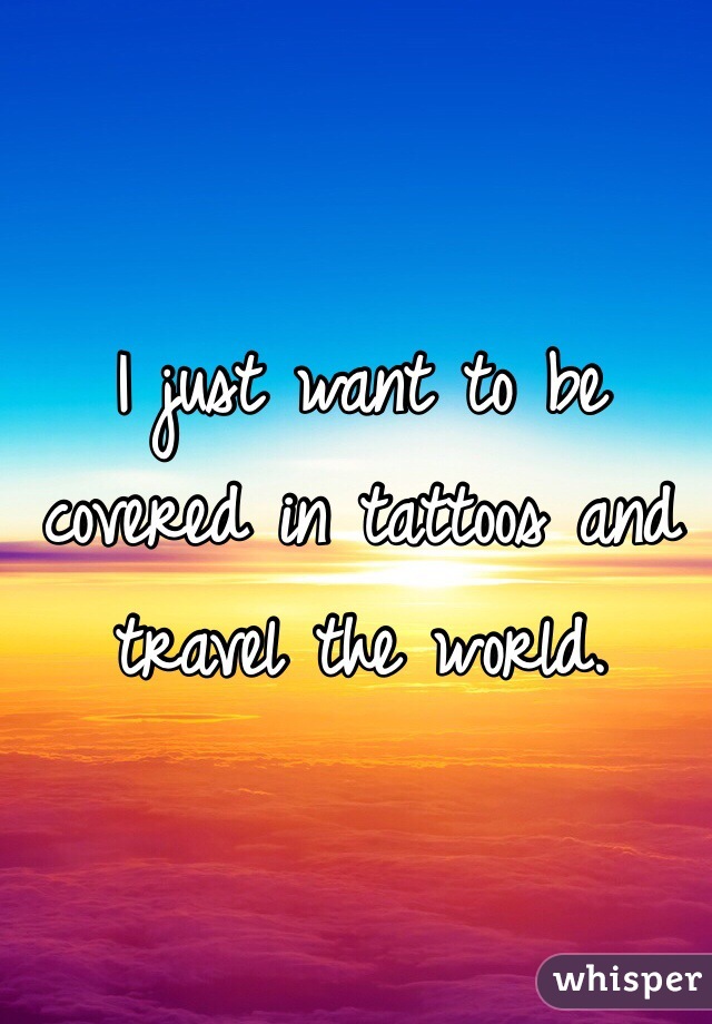 I just want to be covered in tattoos and travel the world.