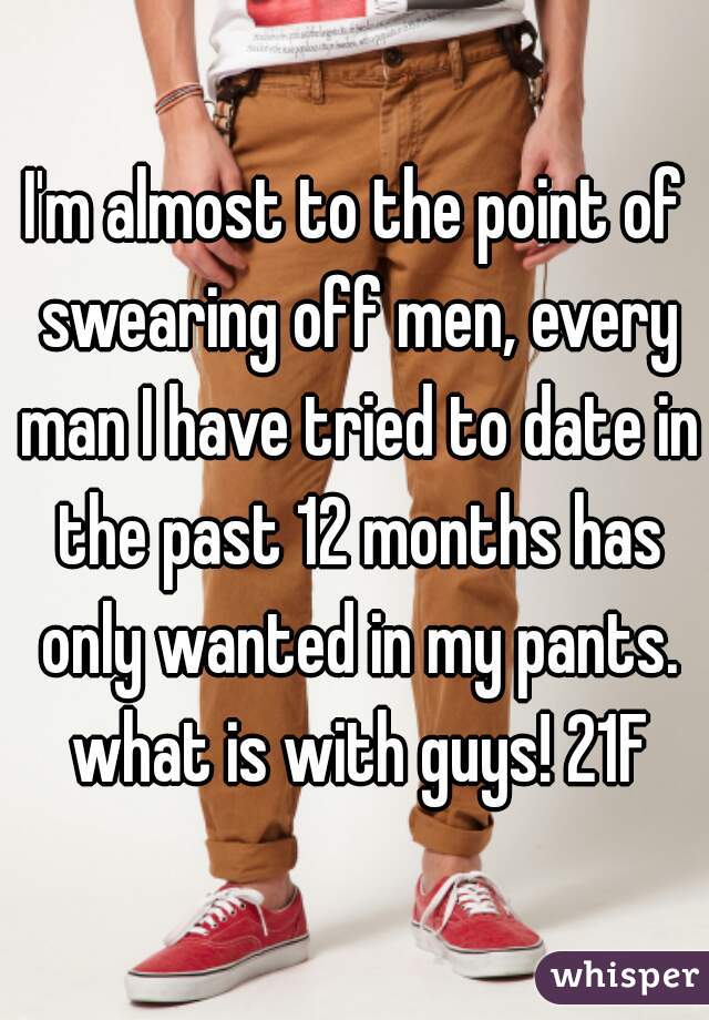 I'm almost to the point of swearing off men, every man I have tried to date in the past 12 months has only wanted in my pants. what is with guys! 21F