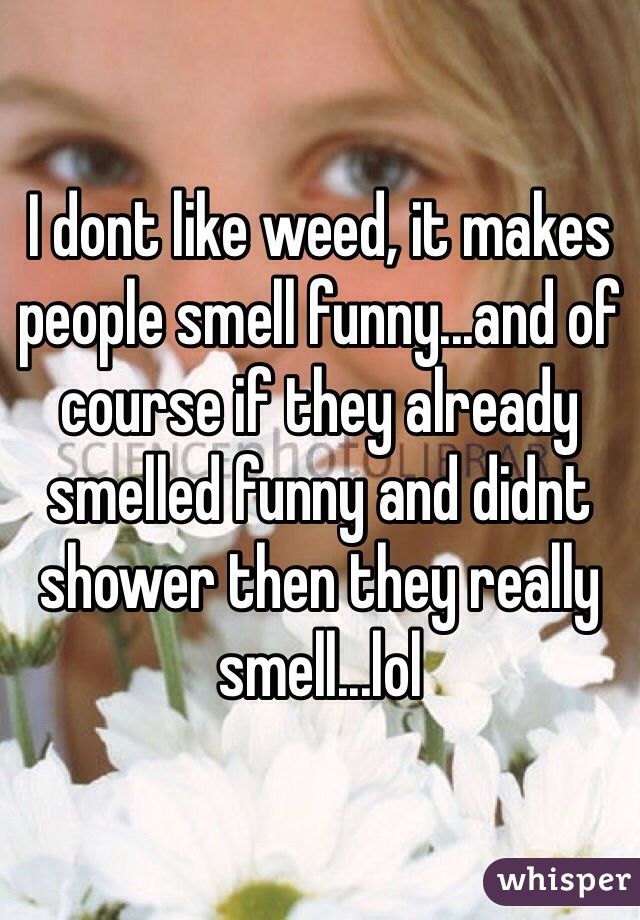 I dont like weed, it makes people smell funny...and of course if they already smelled funny and didnt shower then they really smell...lol