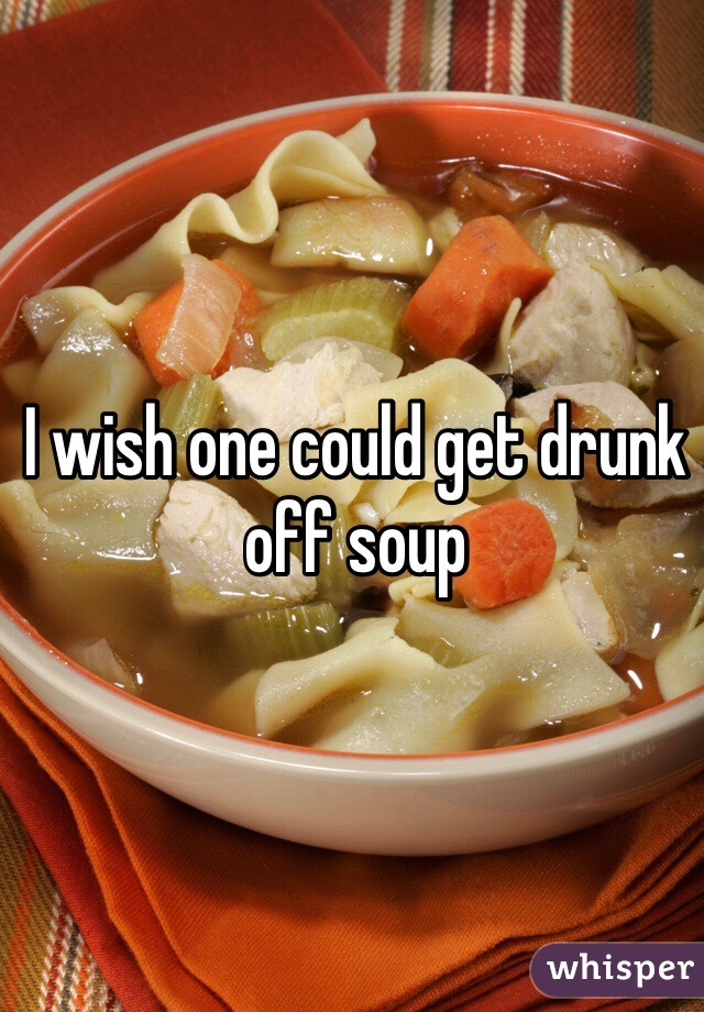I wish one could get drunk off soup
