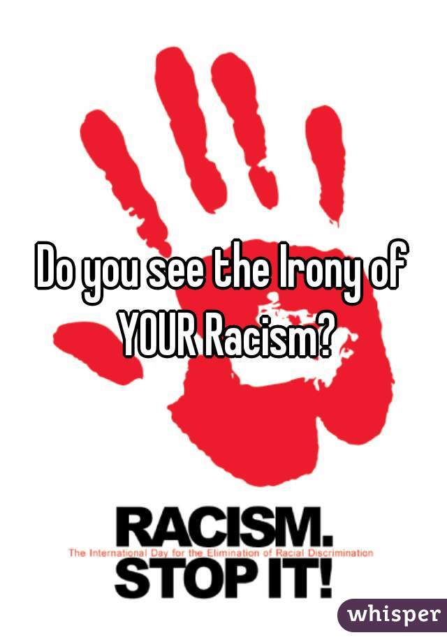 Do you see the Irony of YOUR Racism?