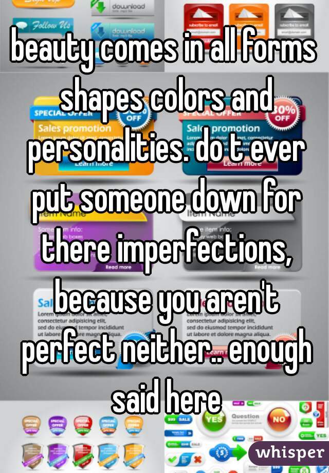 beauty comes in all forms shapes colors and personalities. do t ever put someone down for there imperfections, because you aren't perfect neither.. enough said here