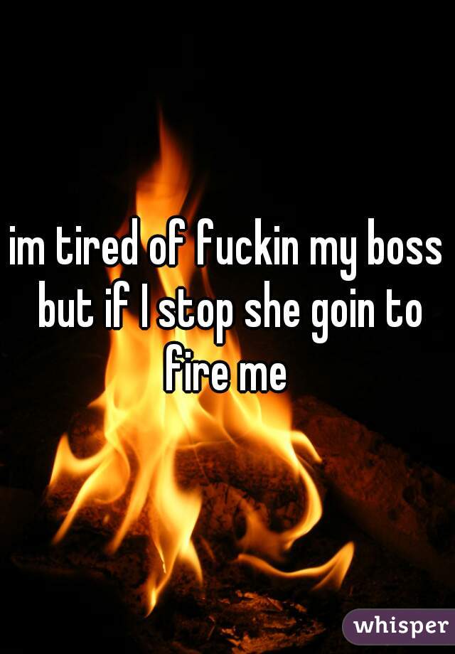 im tired of fuckin my boss but if I stop she goin to fire me 