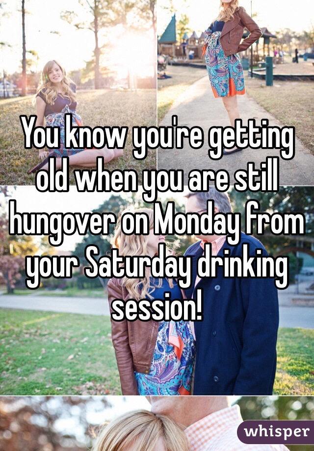 You know you're getting old when you are still hungover on Monday from your Saturday drinking session!