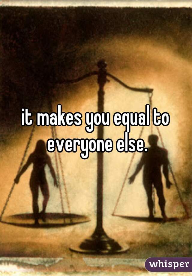 it makes you equal to everyone else.