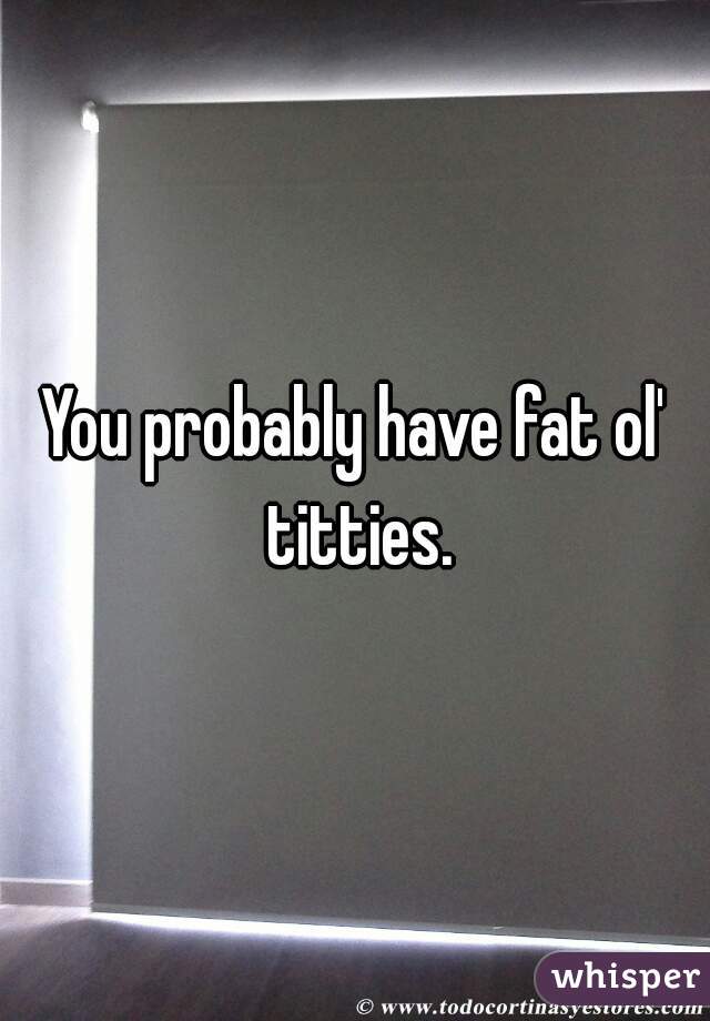 You probably have fat ol' titties.
