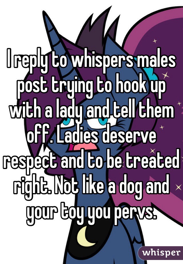 I reply to whispers males post trying to hook up with a lady and tell them off. Ladies deserve respect and to be treated right. Not like a dog and your toy you pervs. 