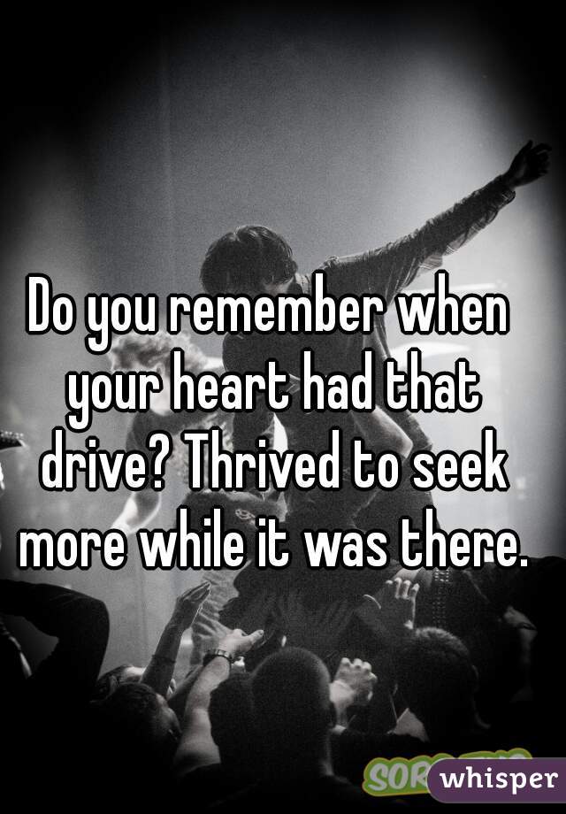 Do you remember when your heart had that drive? Thrived to seek more while it was there.