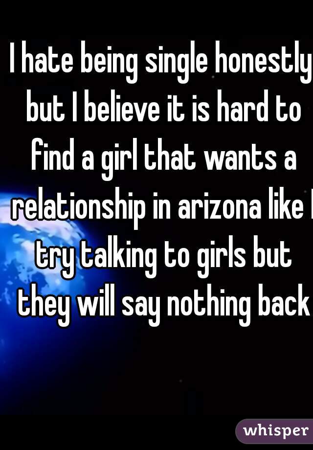 I hate being single honestly but I believe it is hard to find a girl that wants a relationship in arizona like I try talking to girls but they will say nothing back