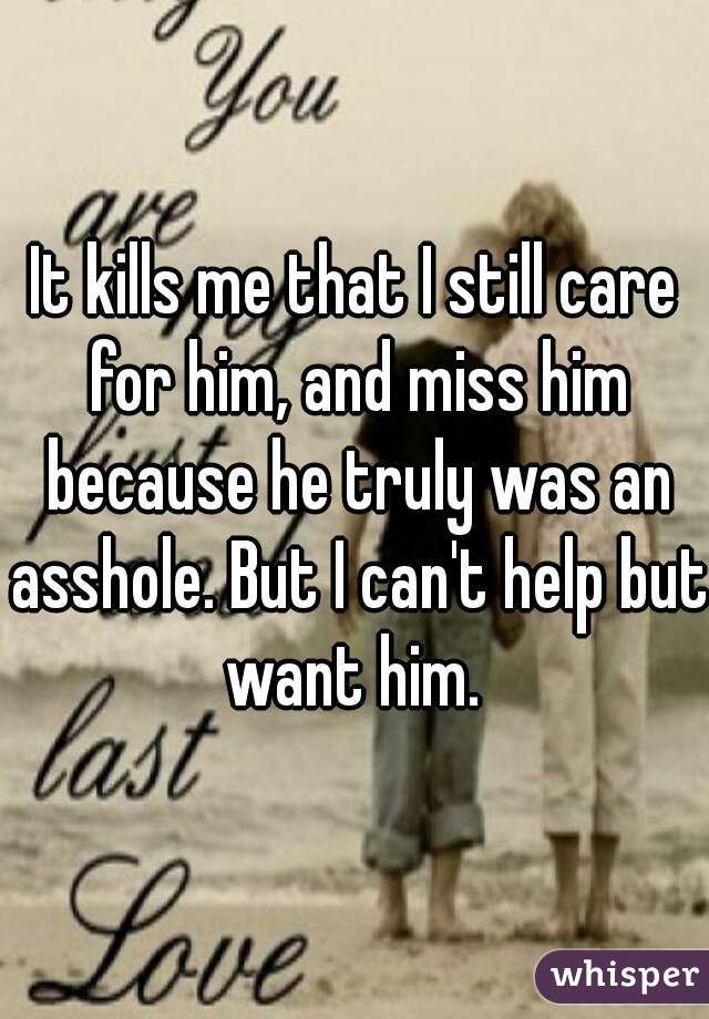 It kills me that I still care for him, and miss him because he truly was an asshole. But I can't help but want him. 