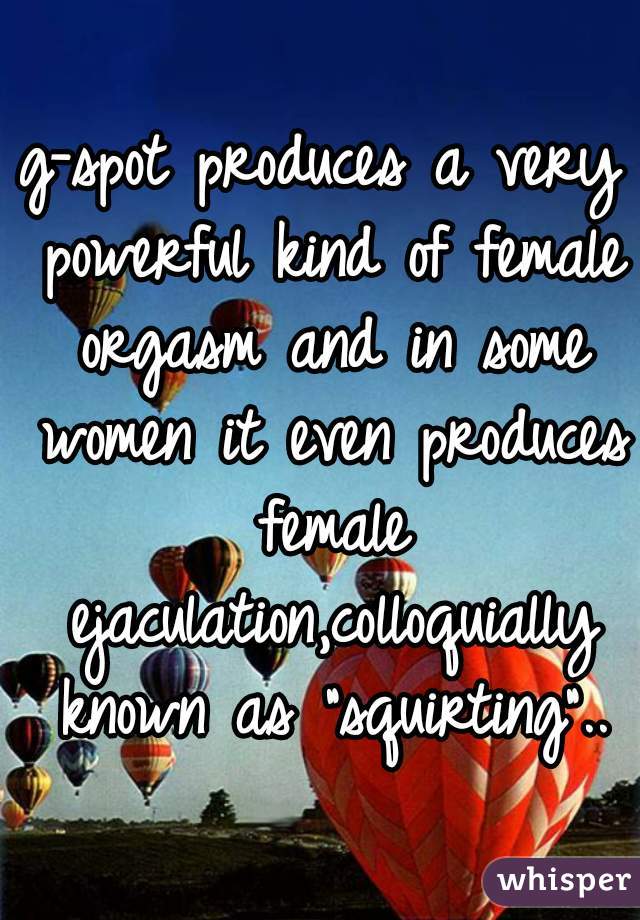 g-spot produces a very powerful kind of female orgasm and in some women it even produces female ejaculation,colloquially known as "squirting"..