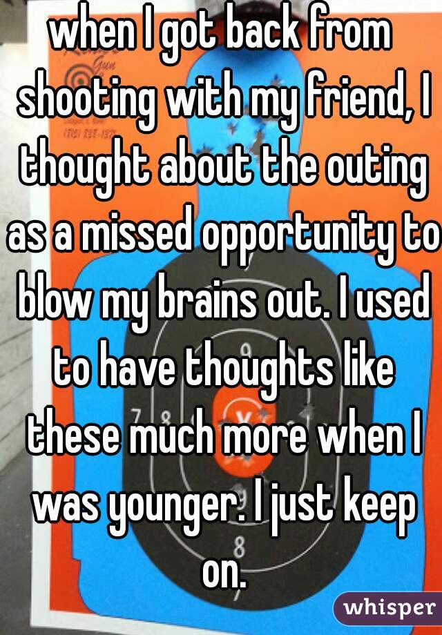 when I got back from shooting with my friend, I thought about the outing as a missed opportunity to blow my brains out. I used to have thoughts like these much more when I was younger. I just keep on.