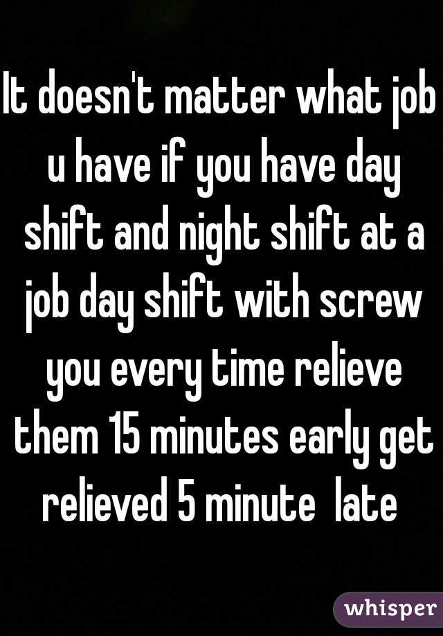 It doesn't matter what job u have if you have day shift and night shift at a job day shift with screw you every time relieve them 15 minutes early get relieved 5 minute  late 